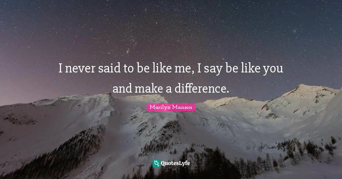 I never said to be like me, I say be like you and make a difference.