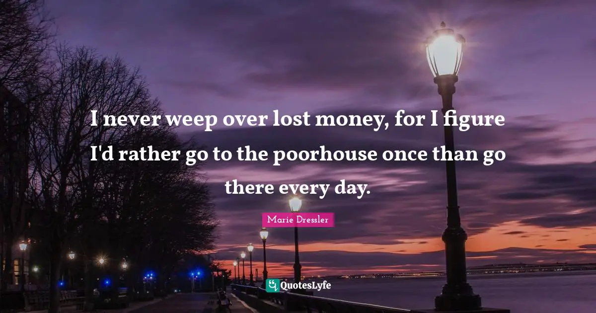 I never weep over lost money, for I figure I'd rather go to the poorhouse once than go there every day.