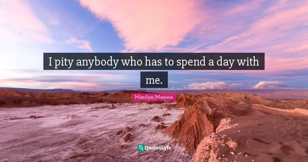 I pity anybody who has to spend a day with me.