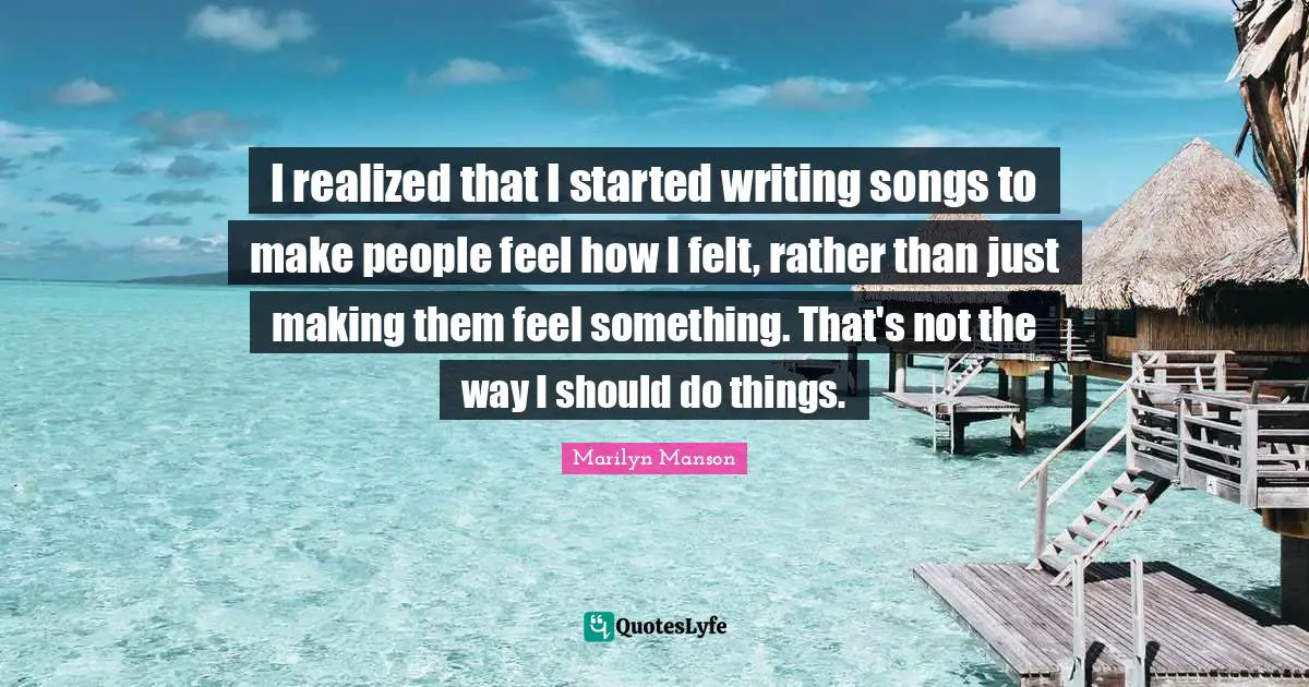 I realized that I started writing songs to make people feel how I felt, rather than just making them feel something. That's not the way I should do things.