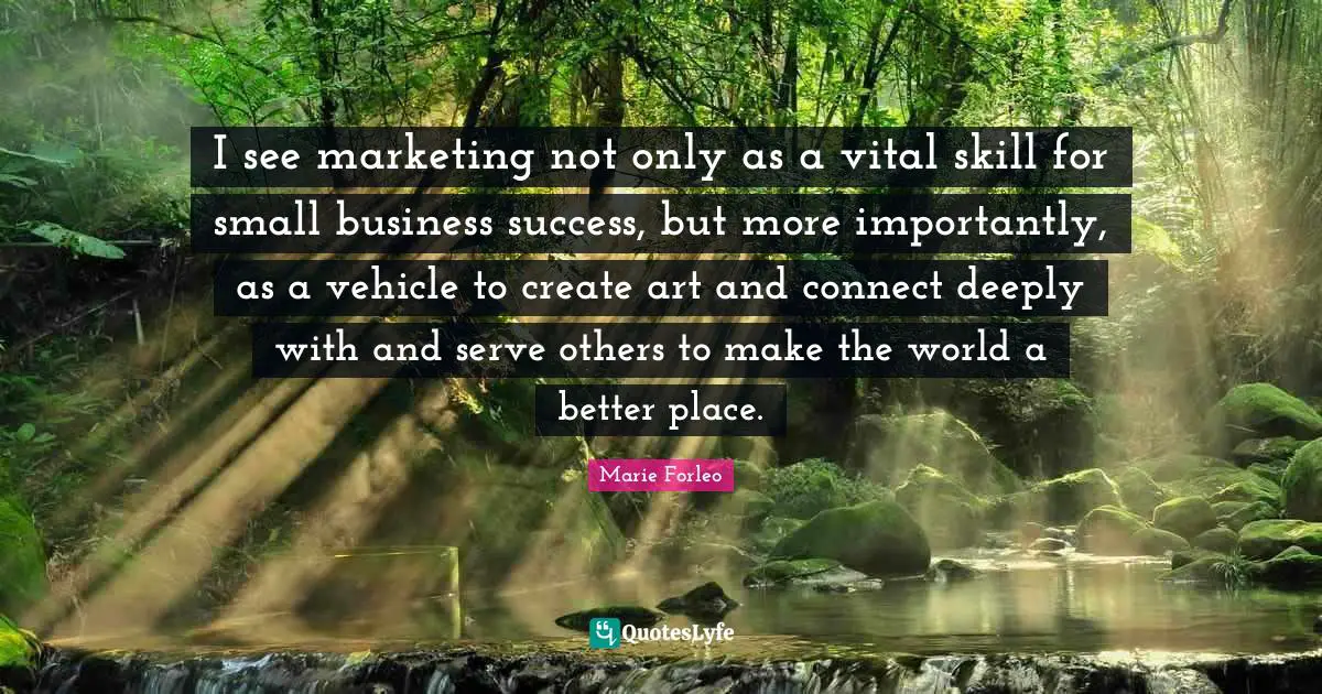 Small Business Quotes: "I see marketing not only as a vital skill for small business success, but more importantly, as a vehicle to create art and connect deeply with and serve others to make the world a better place."