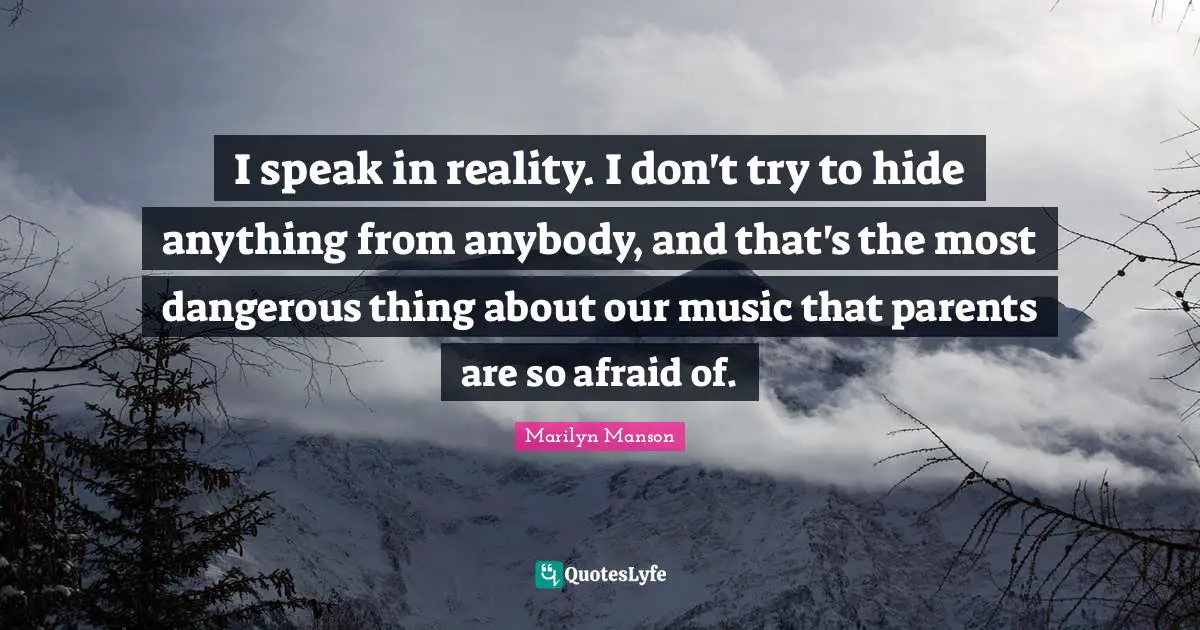 I speak in reality. I don't try to hide anything from anybody, and that's the most dangerous thing about our music that parents are so afraid of.