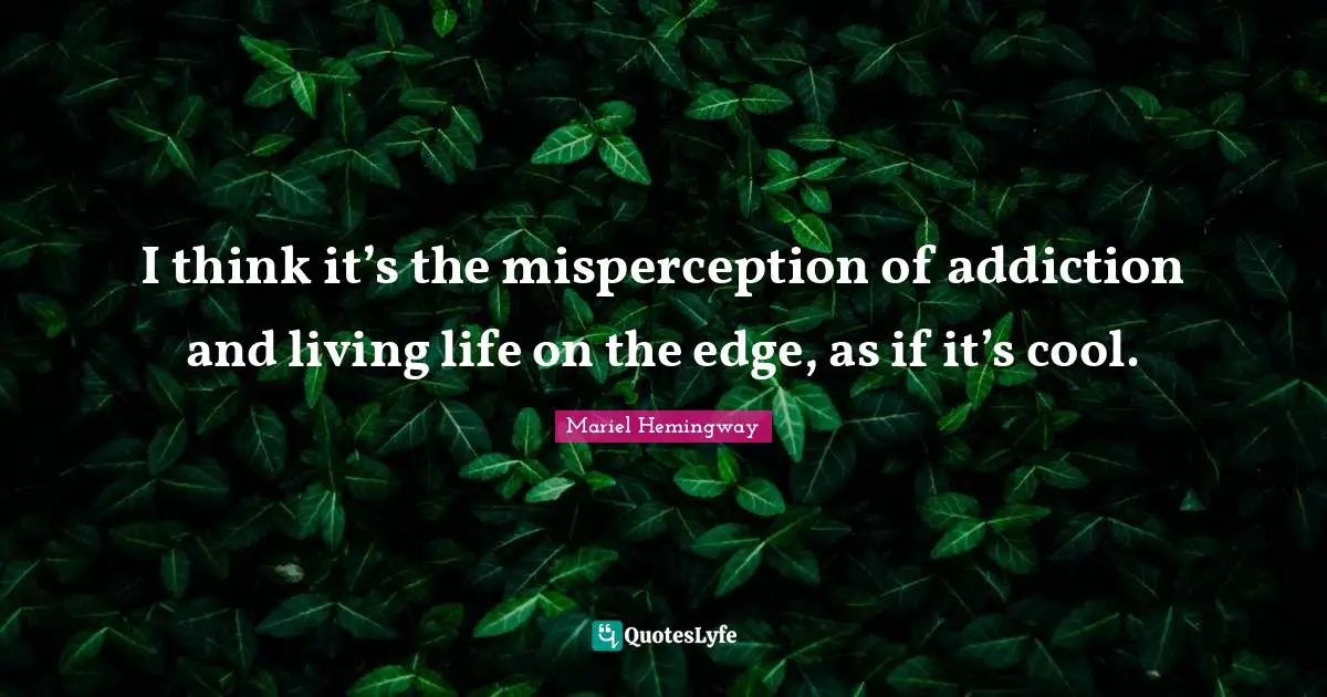 I think it’s the misperception of addiction and living life on the edge, as if it’s cool.