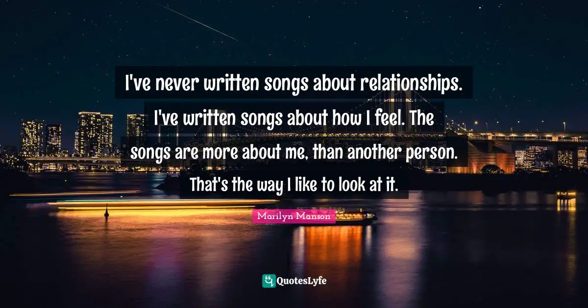 I've never written songs about relationships. I've written songs about how I feel. The songs are more about me, than another person. That's the way I like to look at it.