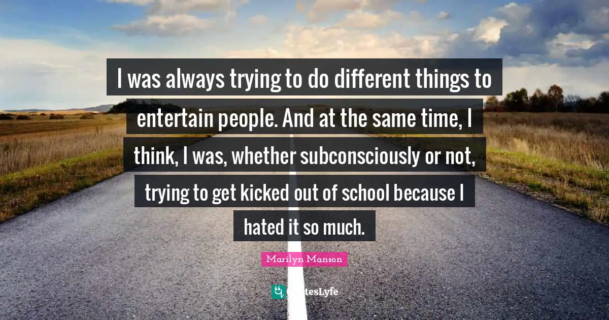 I was always trying to do different things to entertain people. And at the same time, I think, I was, whether subconsciously or not, trying to get kicked out of school because I hated it so much.