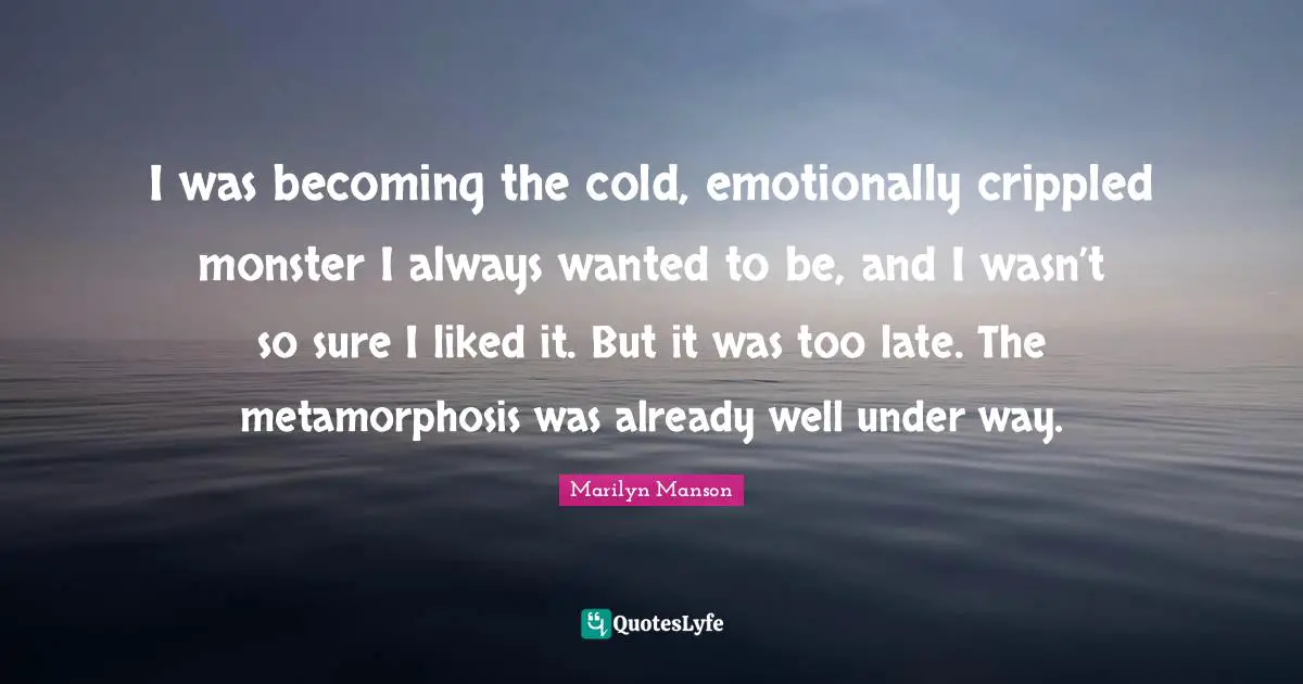Metamorphosis Quotes: "I was becoming the cold, emotionally crippled monster I always wanted to be, and I wasn’t so sure I liked it. But it was too late. The metamorphosis was already well under way."