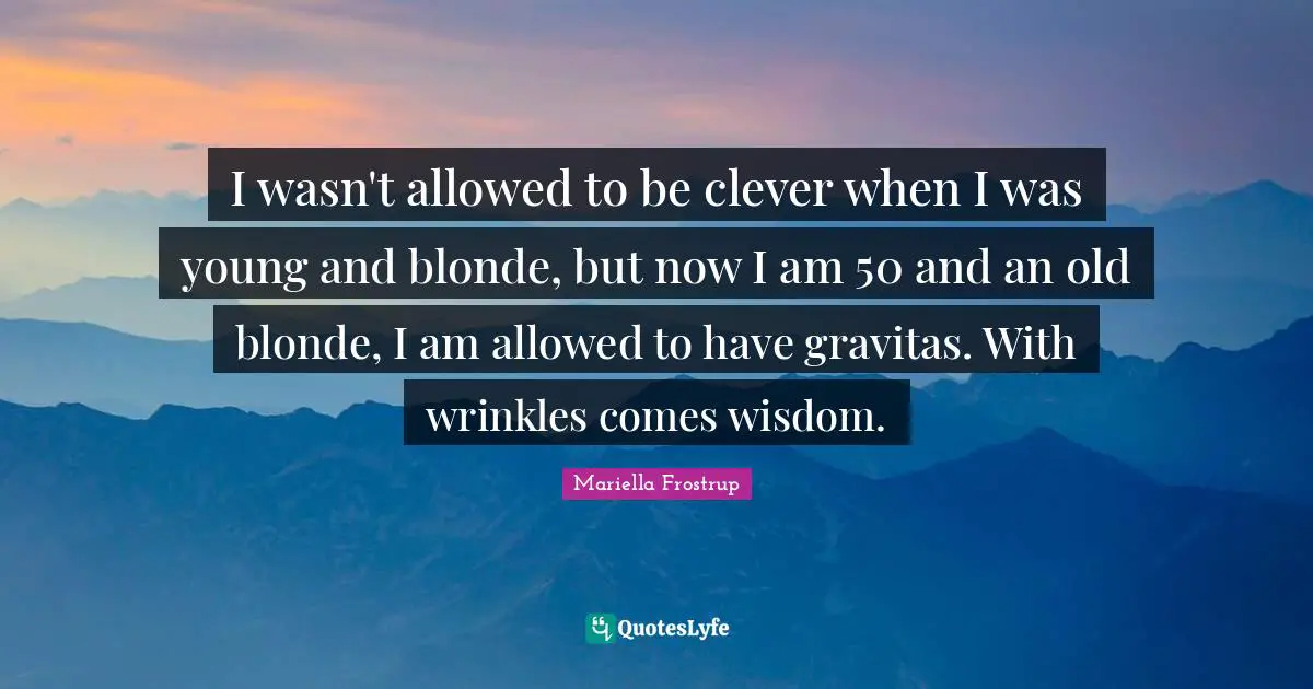 I wasn't allowed to be clever when I was young and blonde, but now I am 50 and an old blonde, I am allowed to have gravitas. With wrinkles comes wisdom.
