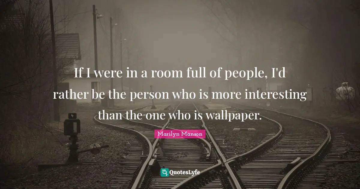 If I were in a room full of people, I'd rather be the person who is more interesting than the one who is wallpaper.