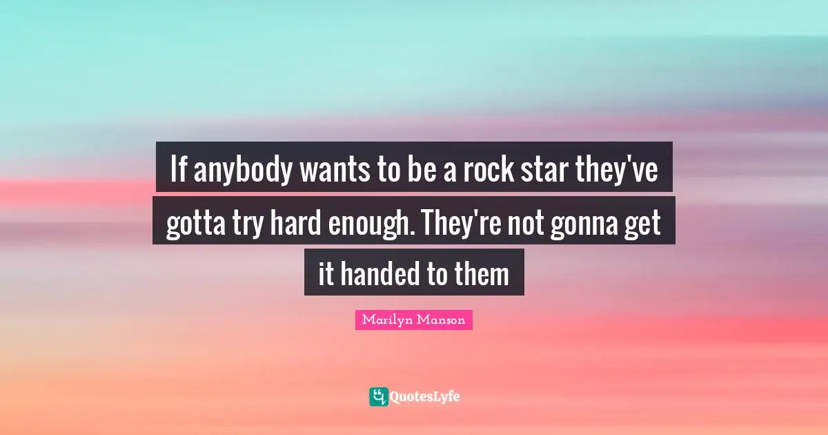 If anybody wants to be a rock star they've gotta try hard enough. They're not gonna get it handed to them
