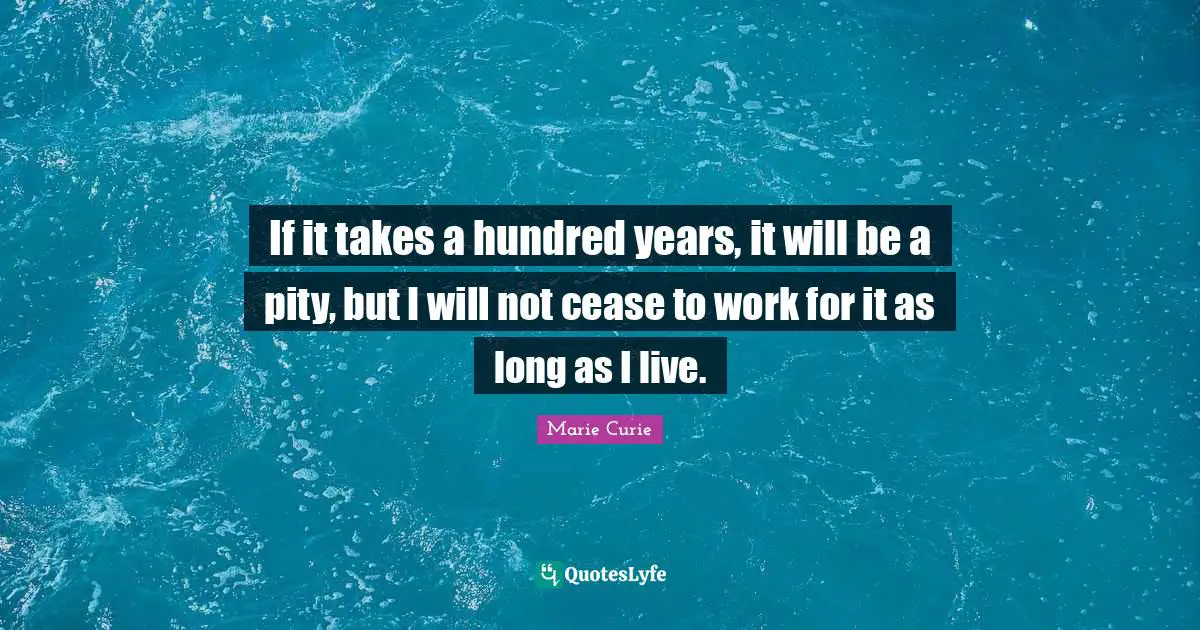 Marie Curie Quotes: "If it takes a hundred years, it will be a pity, but I will not cease to work for it as long as I live."