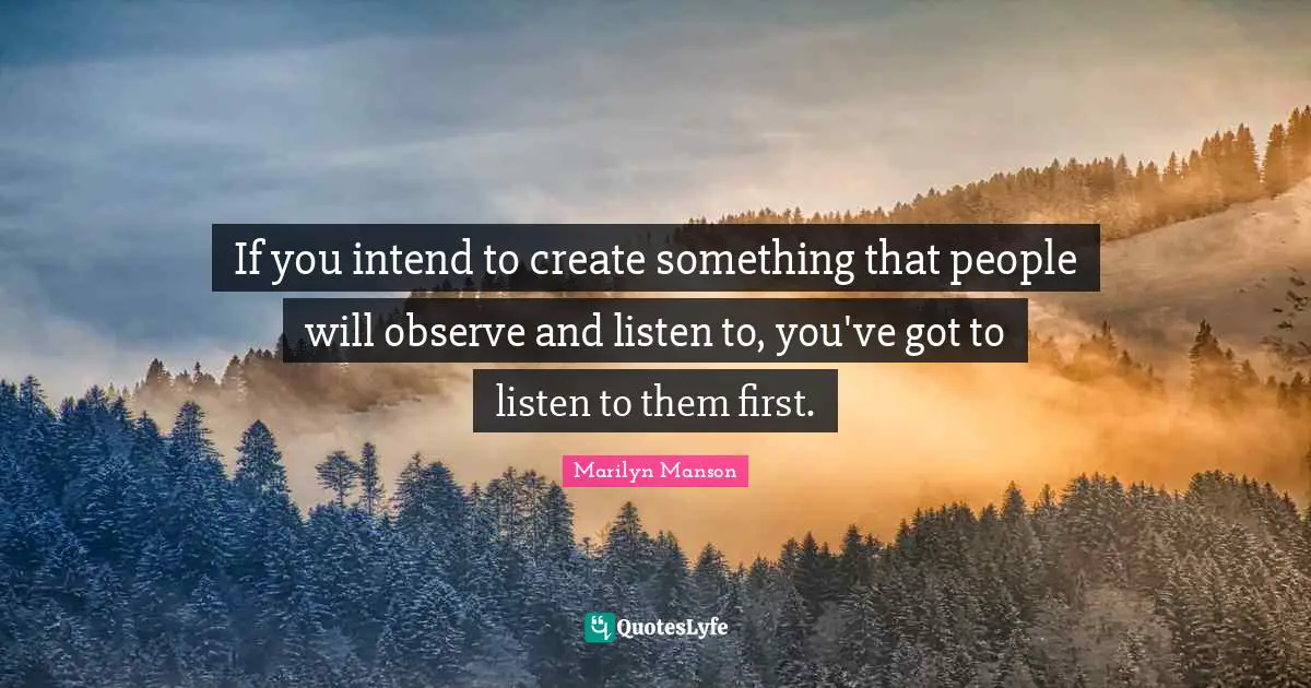 If you intend to create something that people will observe and listen to, you've got to listen to them first.