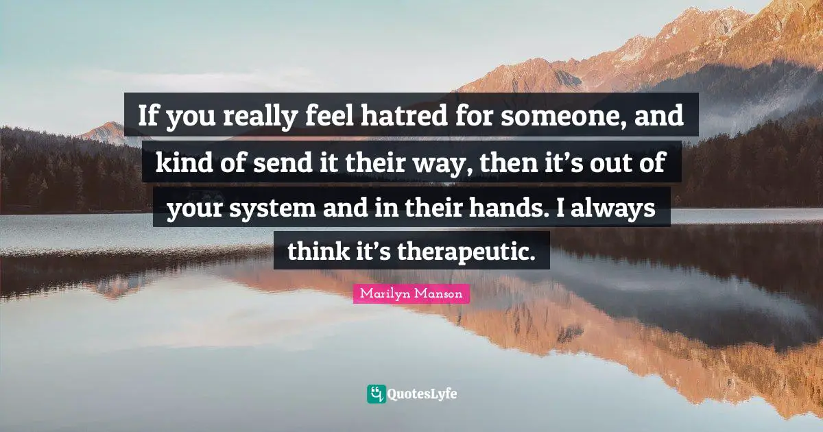 If you really feel hatred for someone, and kind of send it their way, then it’s out of your system and in their hands. I always think it’s therapeutic.