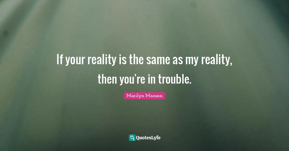 If your reality is the same as my reality, then you're in trouble.