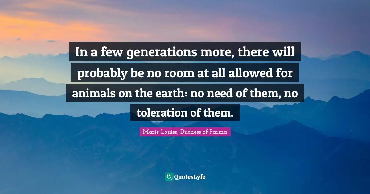 In a few generations more, there will probably be no room at all allowed for animals on the earth: no need of them, no toleration of them.