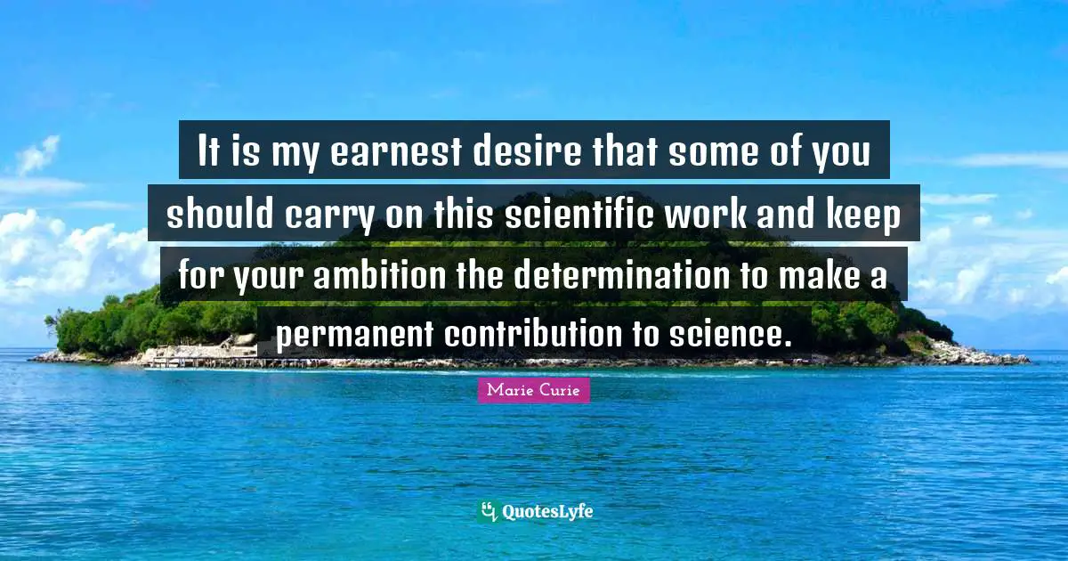 Marie Curie Quotes: "It is my earnest desire that some of you should carry on this scientific work and keep for your ambition the determination to make a permanent contribution to science."