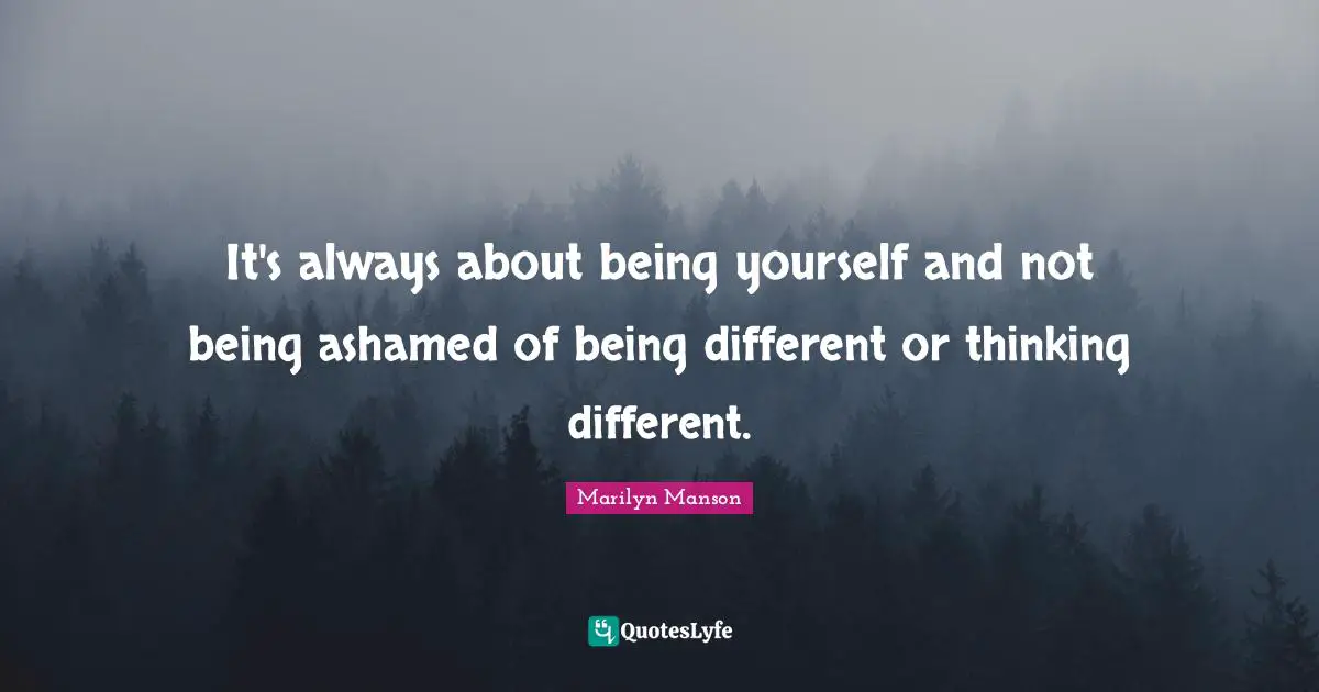 It's always about being yourself and not being ashamed of being different or thinking different.