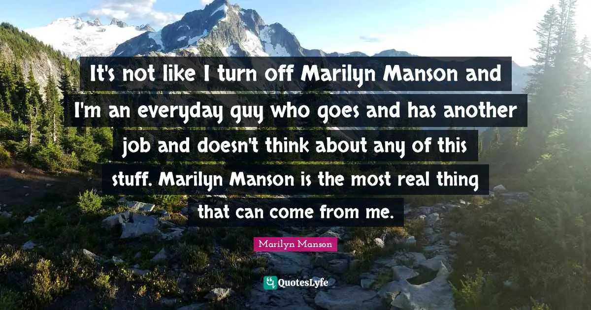 It's not like I turn off Marilyn Manson and I'm an everyday guy who goes and has another job and doesn't think about any of this stuff. Marilyn Manson is the most real thing that can come from me.