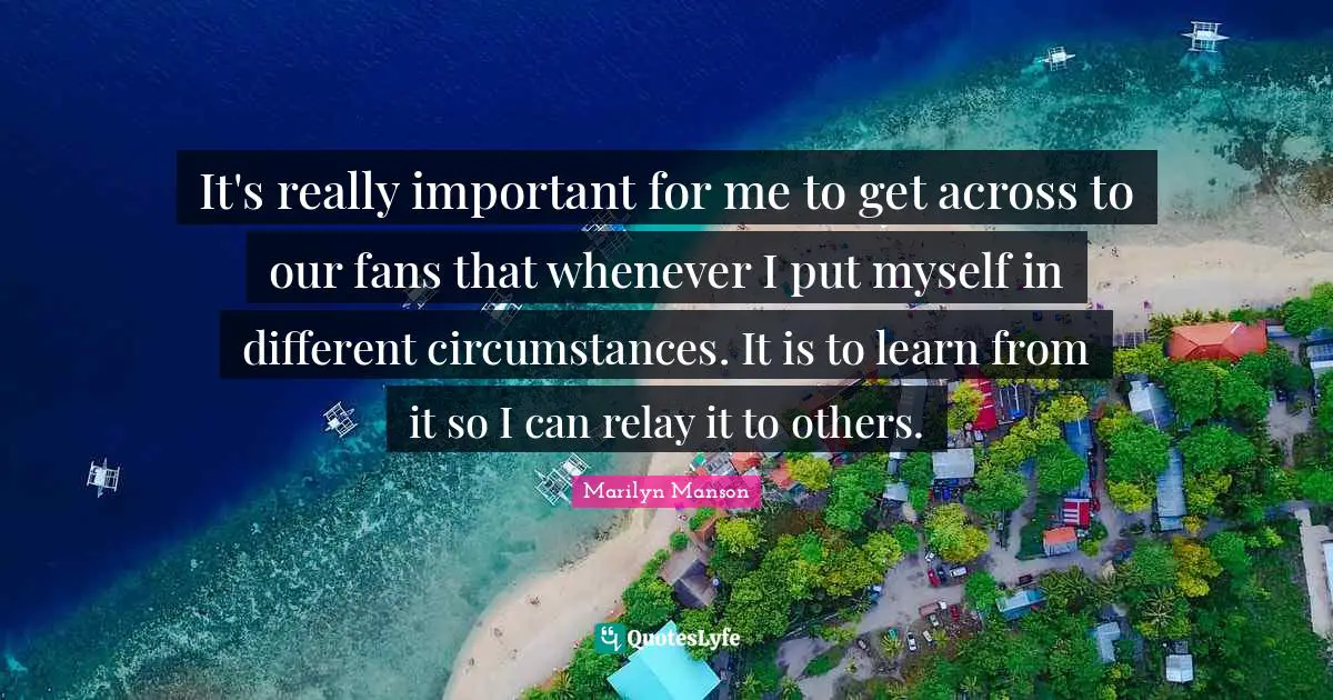 It's really important for me to get across to our fans that whenever I put myself in different circumstances. It is to learn from it so I can relay it to others.