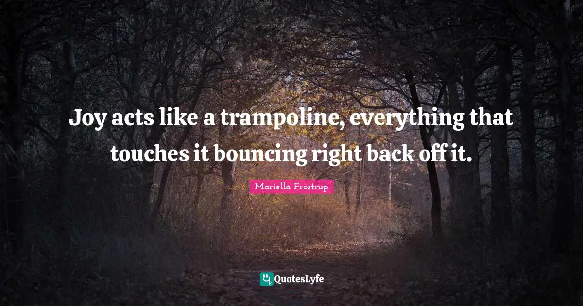 Joy acts like a trampoline, everything that touches it bouncing right back off it.