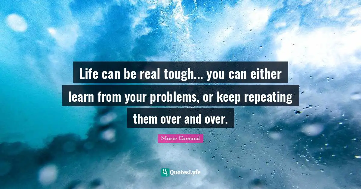 Life can be real tough... you can either learn from your problems, or keep repeating them over and over.