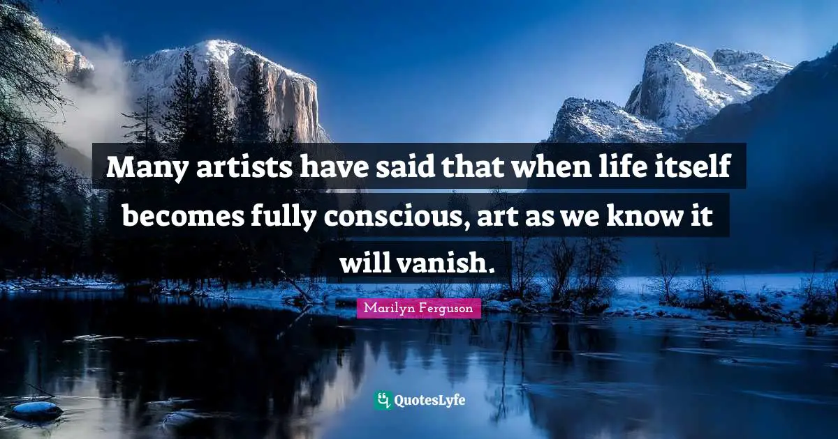Many artists have said that when life itself becomes fully conscious, art as we know it will vanish.