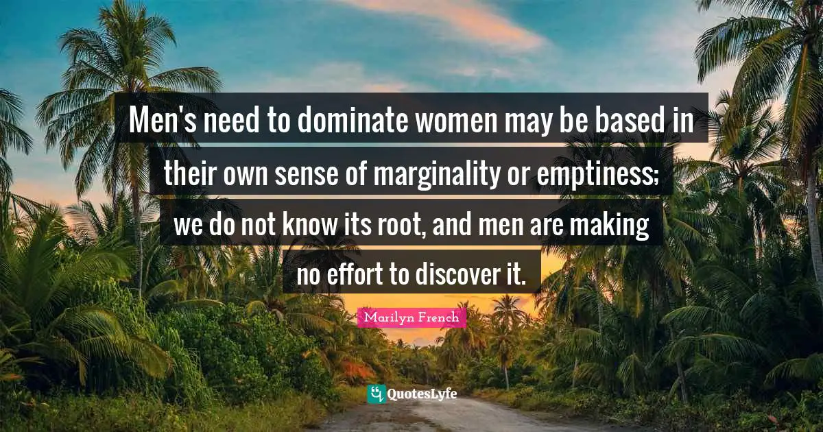 Men's need to dominate women may be based in their own sense of marginality or emptiness; we do not know its root, and men are making no effort to discover it.