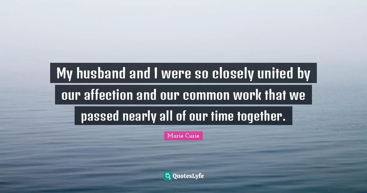Marie Curie Quotes: "My husband and I were so closely united by our affection and our common work that we passed nearly all of our time together."