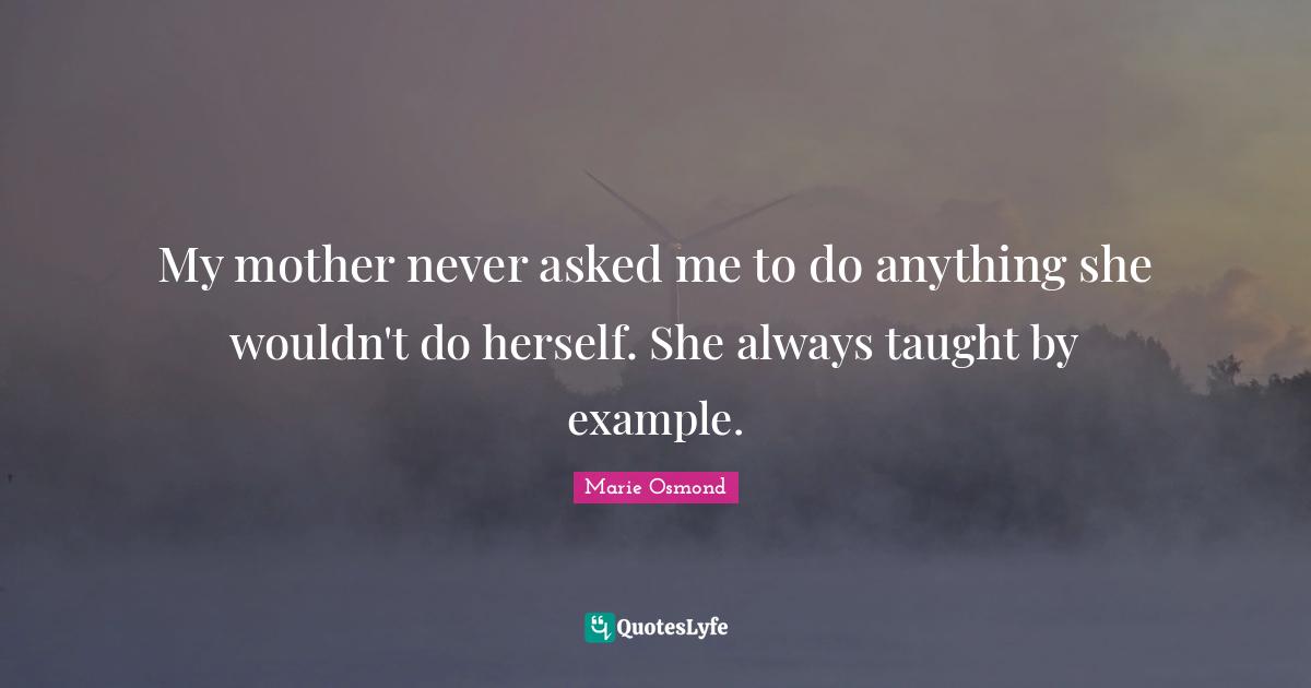 My mother never asked me to do anything she wouldn't do herself. She always taught by example.