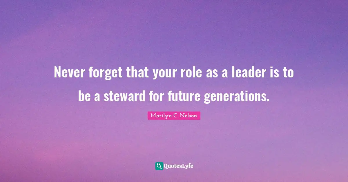 Never forget that your role as a leader is to be a steward for future generations.