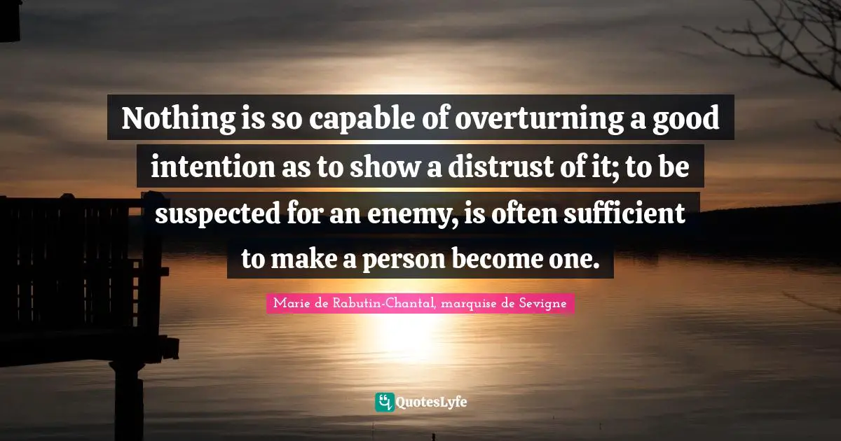 Nothing is so capable of overturning a good intention as to show a distrust of it; to be suspected for an enemy, is often sufficient to make a person become one.