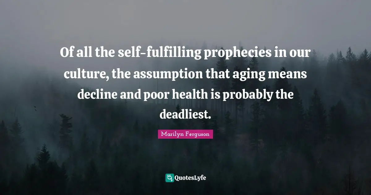 Of all the self-fulfilling prophecies in our culture, the assumption that aging means decline and poor health is probably the deadliest.