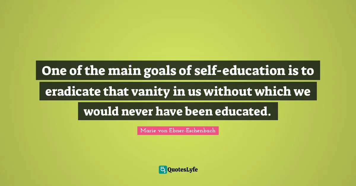 One of the main goals of self-education is to eradicate that vanity in us without which we would never have been educated.