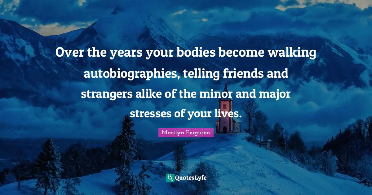Over the years your bodies become walking autobiographies, telling friends and strangers alike of the minor and major stresses of your lives.