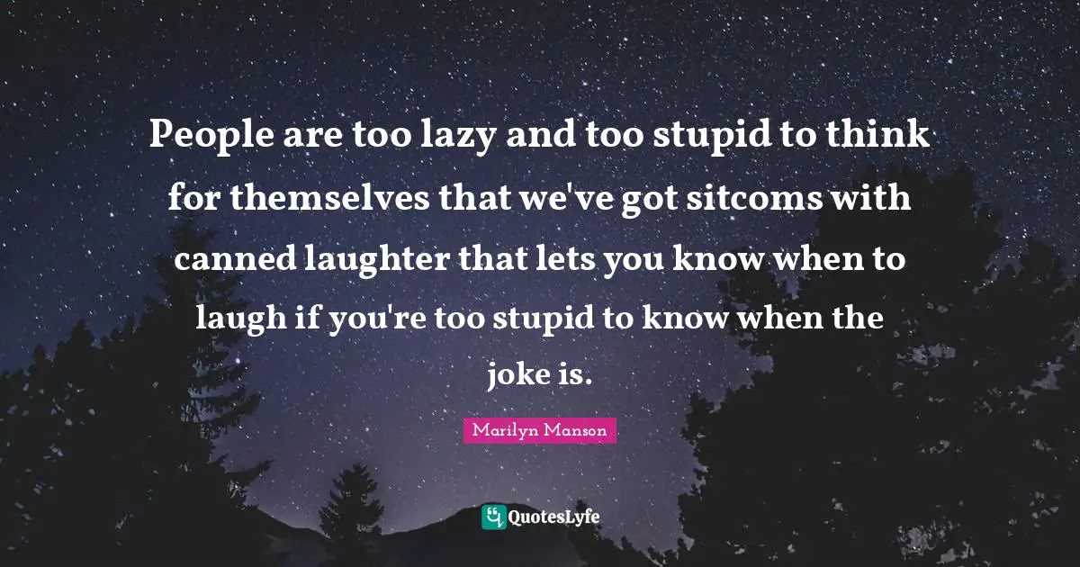 People are too lazy and too stupid to think for themselves that we've got sitcoms with canned laughter that lets you know when to laugh if you're too stupid to know when the joke is.