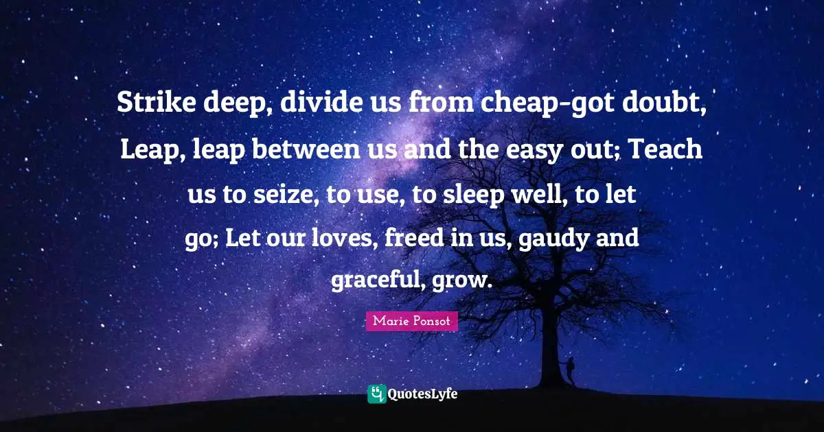 Strike deep, divide us from cheap-got doubt, Leap, leap between us and the easy out; Teach us to seize, to use, to sleep well, to let go; Let our loves, freed in us, gaudy and graceful, grow.