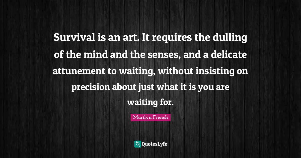 Survival is an art. It requires the dulling of the mind and the senses, and a delicate attunement to waiting, without insisting on precision about just what it is you are waiting for.