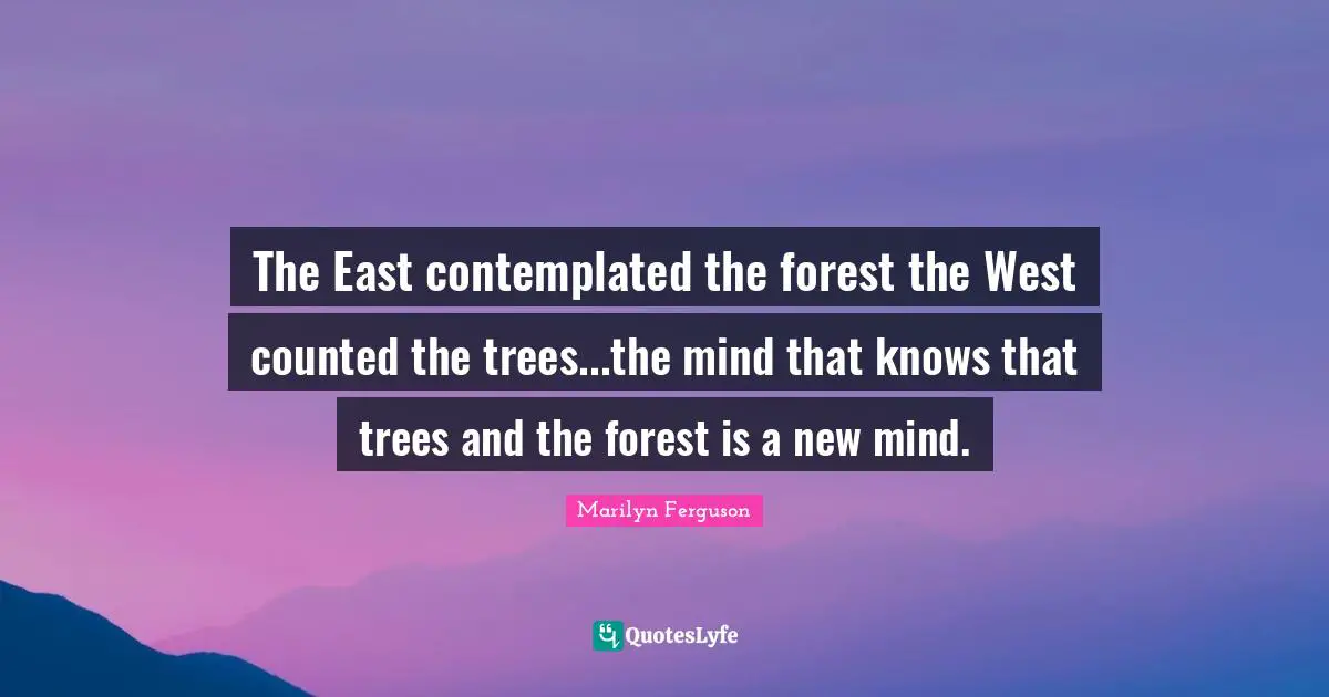 The East contemplated the forest the West counted the trees...the mind that knows that trees and the forest is a new mind.