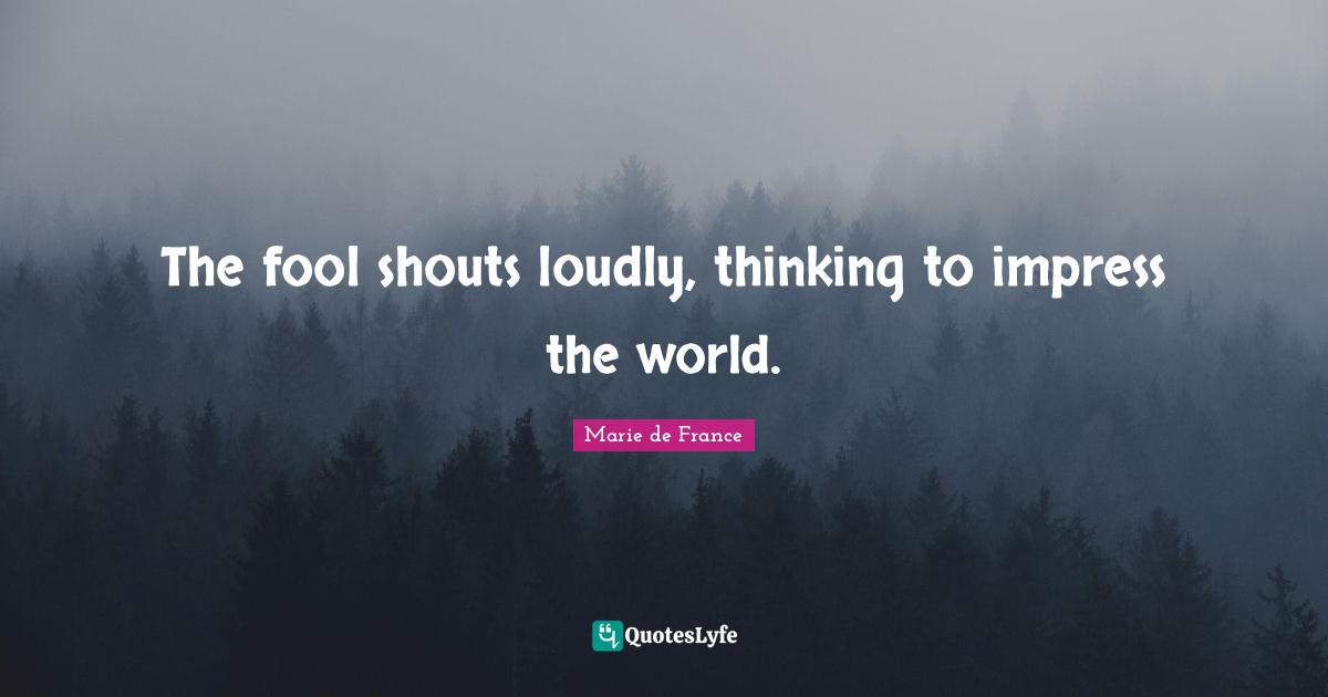 The fool shouts loudly, thinking to impress the world.