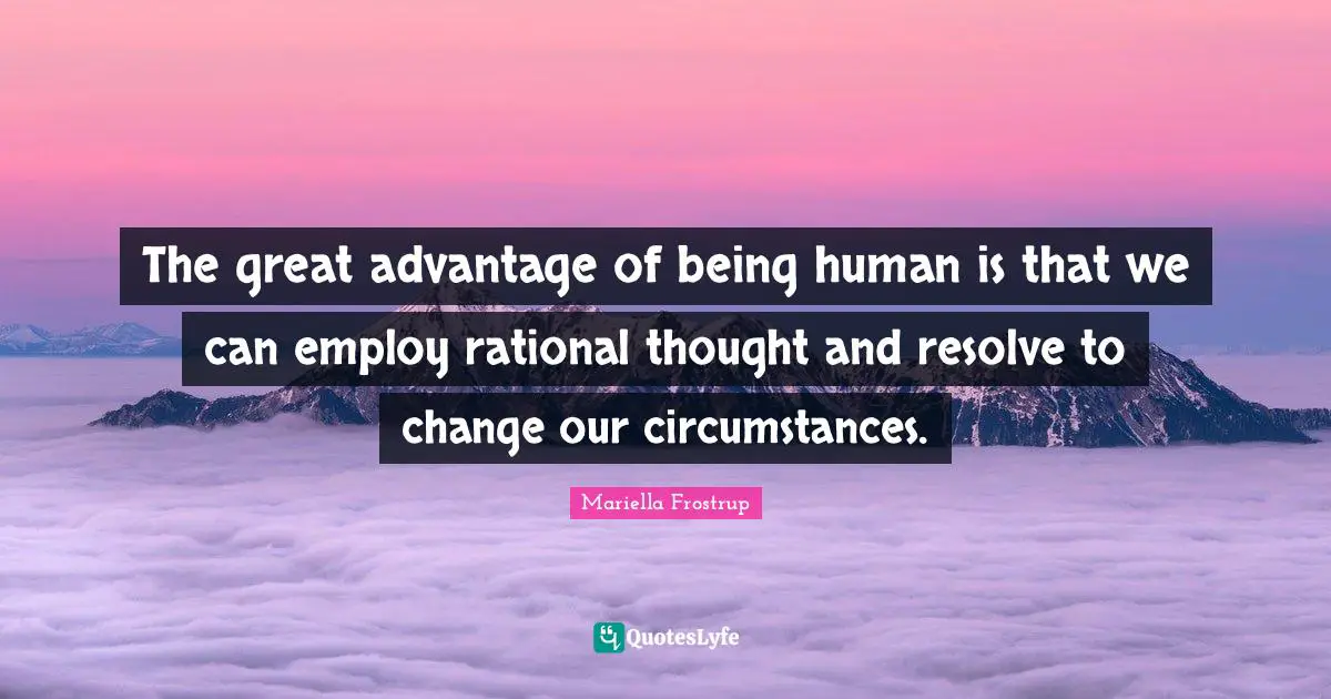 The great advantage of being human is that we can employ rational thought and resolve to change our circumstances.