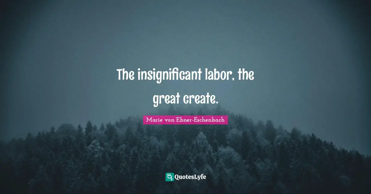 The insignificant labor, the great create.