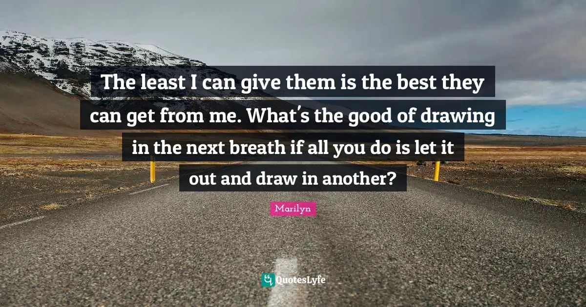 The least I can give them is the best they can get from me. What's the good of drawing in the next breath if all you do is let it out and draw in another?