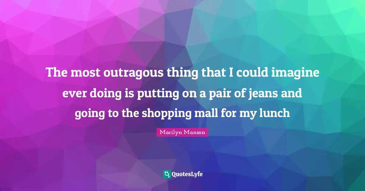 The most outragous thing that I could imagine ever doing is putting on a pair of jeans and going to the shopping mall for my lunch