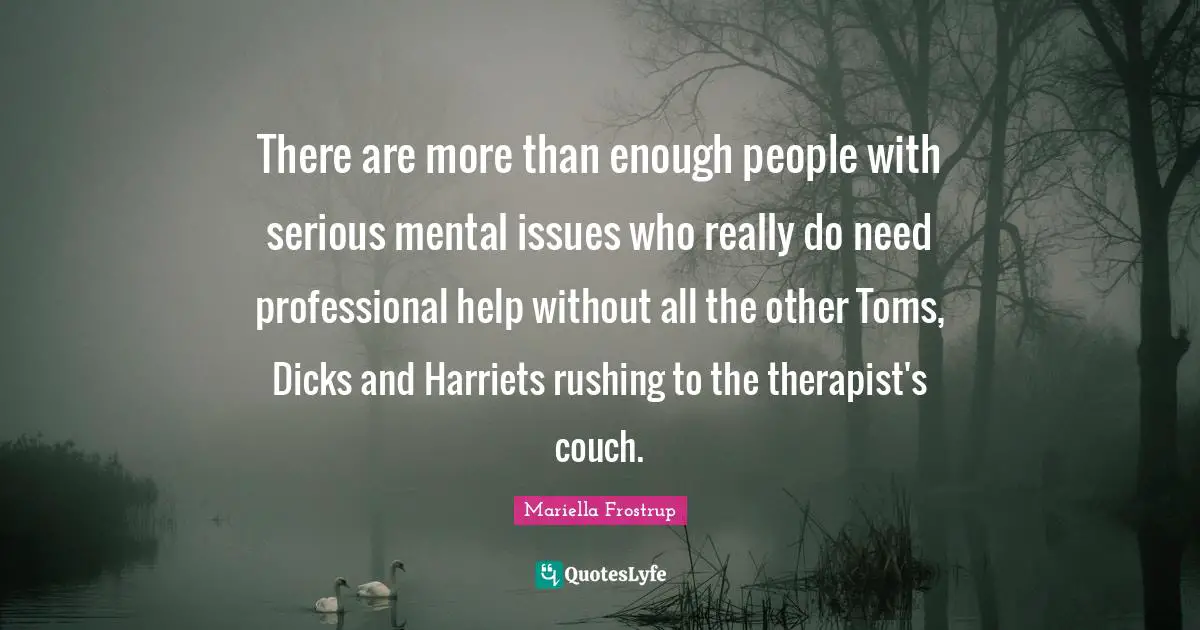 There are more than enough people with serious mental issues who really do need professional help without all the other Toms, Dicks and Harriets rushing to the therapist's couch.