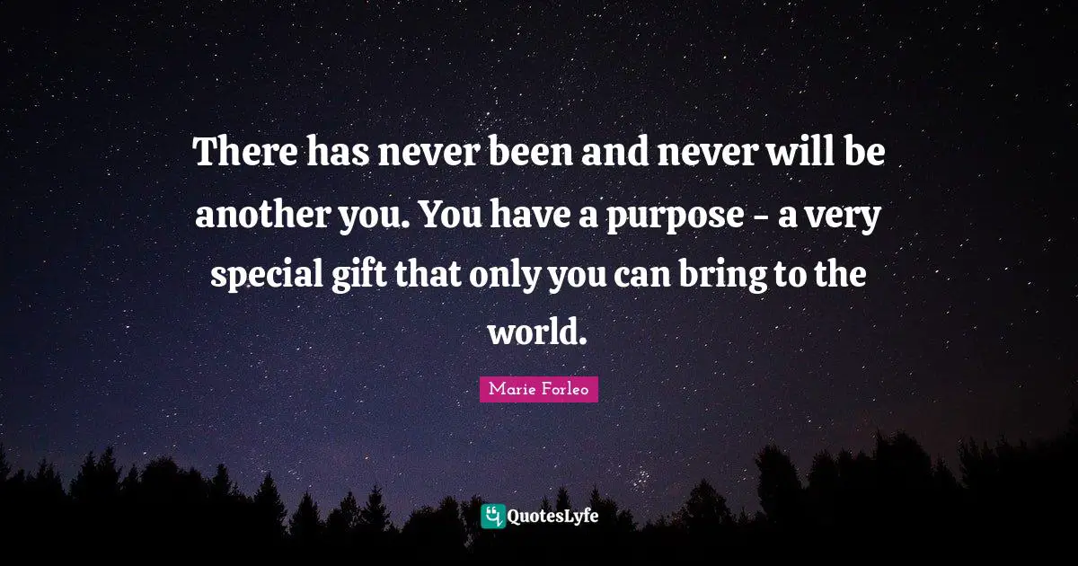 There has never been and never will be another you. You have a purpose - a very special gift that only you can bring to the world.