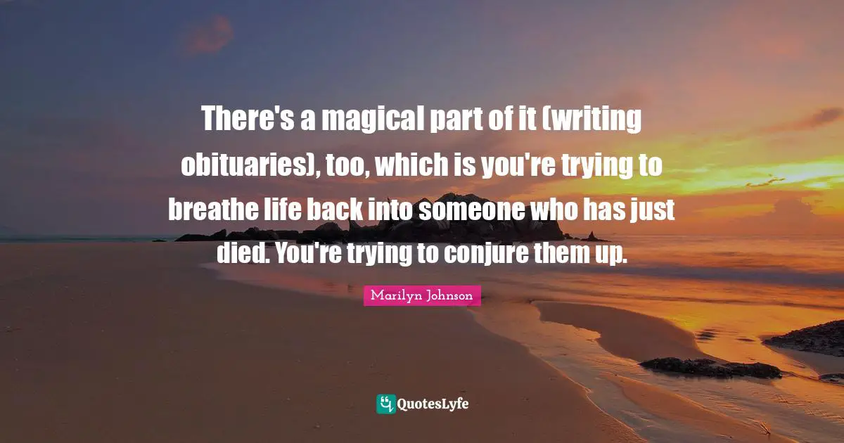 There's a magical part of it (writing obituaries), too, which is you're trying to breathe life back into someone who has just died. You're trying to conjure them up.