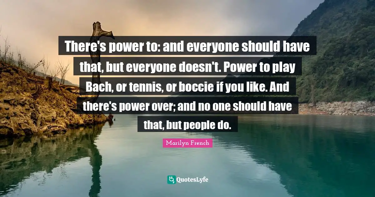 There's power to: and everyone should have that, but everyone doesn't. Power to play Bach, or tennis, or boccie if you like. And there's power over; and no one should have that, but people do.