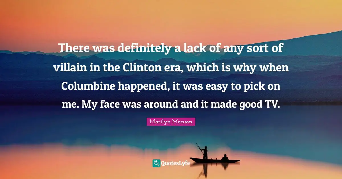 There was definitely a lack of any sort of villain in the Clinton era, which is why when Columbine happened, it was easy to pick on me. My face was around and it made good TV.