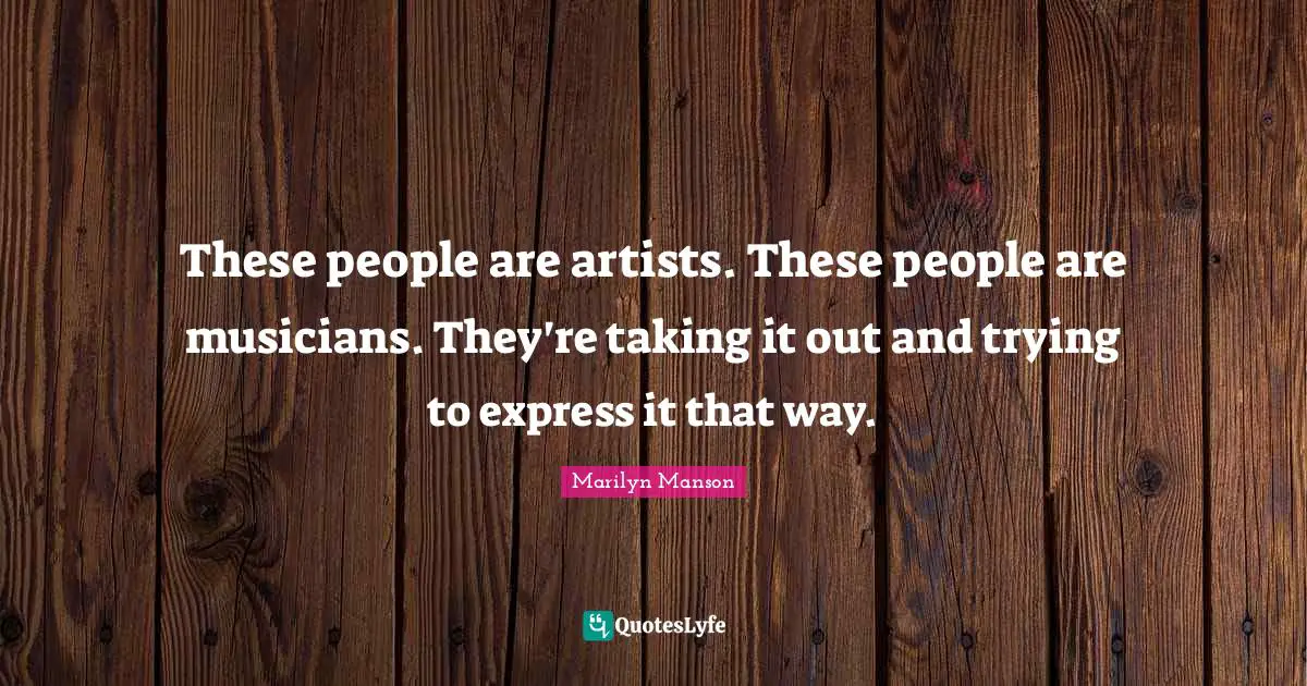 These people are artists. These people are musicians. They're taking it out and trying to express it that way.