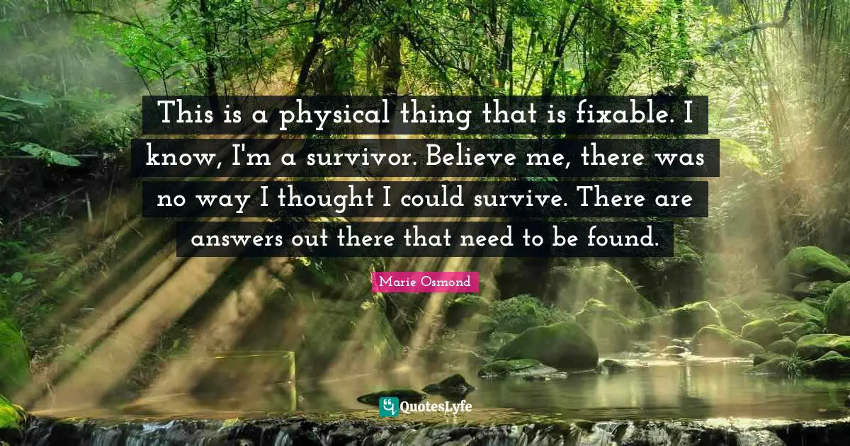 This is a physical thing that is fixable. I know, I'm a survivor. Believe me, there was no way I thought I could survive. There are answers out there that need to be found.