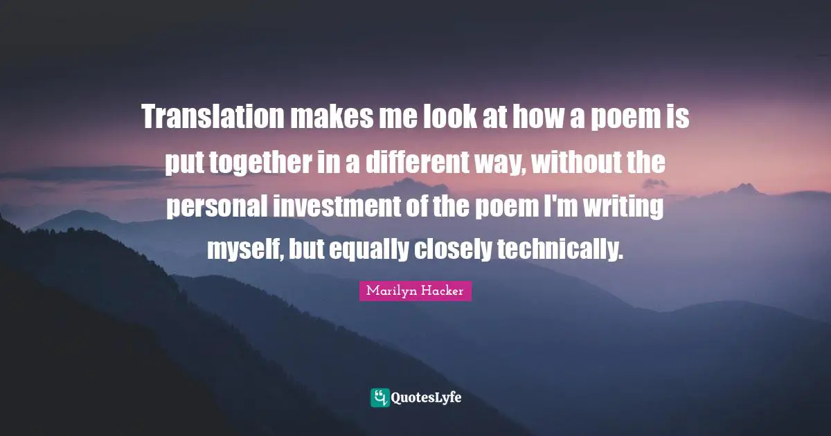 Translation makes me look at how a poem is put together in a different way, without the personal investment of the poem I'm writing myself, but equally closely technically.